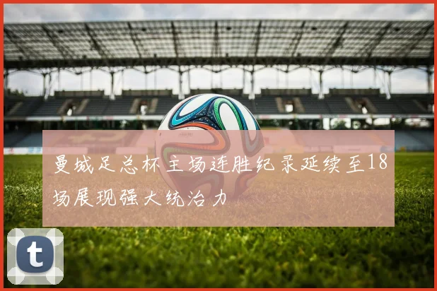 曼城足总杯主场连胜纪录延续至18场展现强大统治力
