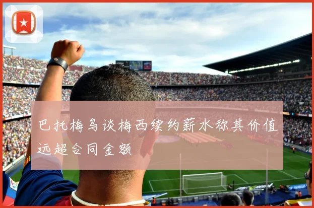 巴托梅乌谈梅西续约薪水称其价值远超合同金额