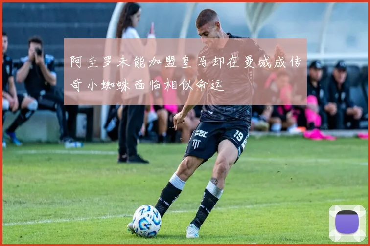 阿圭罗未能加盟皇马却在曼城成传奇小蜘蛛面临相似命运