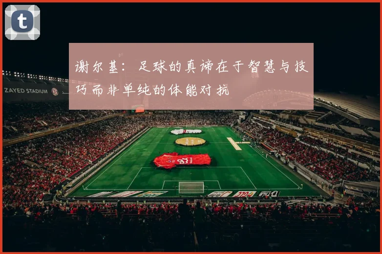 谢尔基：足球的真谛在于智慧与技巧而非单纯的体能对抗