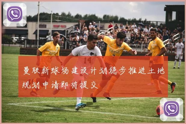 曼联新球场建设计划稳步推进土地规划申请即将提交