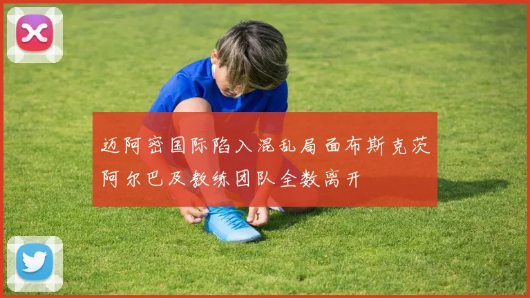 迈阿密国际陷入混乱局面布斯克茨阿尔巴及教练团队全数离开