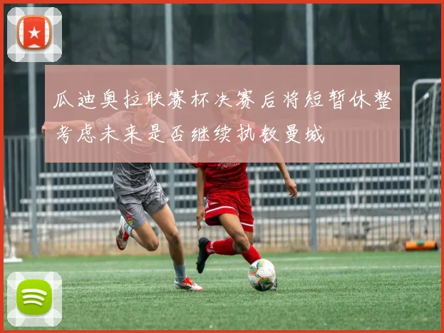 瓜迪奥拉联赛杯决赛后将短暂休整考虑未来是否继续执教曼城