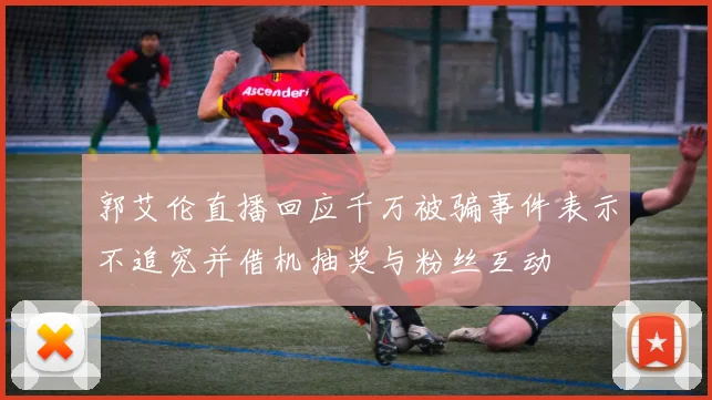 郭艾伦直播回应千万被骗事件表示不追究并借机抽奖与粉丝互动