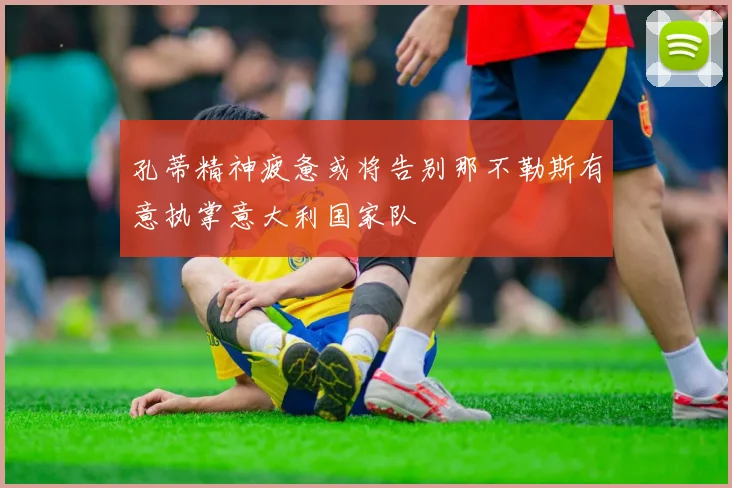 孔蒂精神疲惫或将告别那不勒斯有意执掌意大利国家队