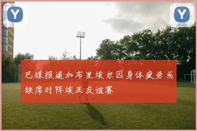 巴媒报道加布里埃尔因身体疲劳或缺席对阵埃及友谊赛
