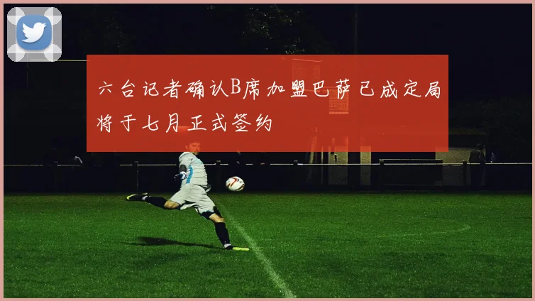 六台记者确认B席加盟巴萨已成定局将于七月正式签约