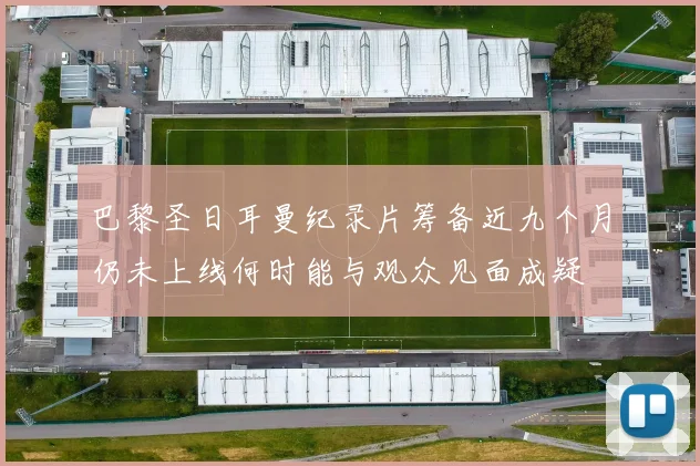 巴黎圣日耳曼纪录片筹备近九个月仍未上线何时能与观众见面成疑