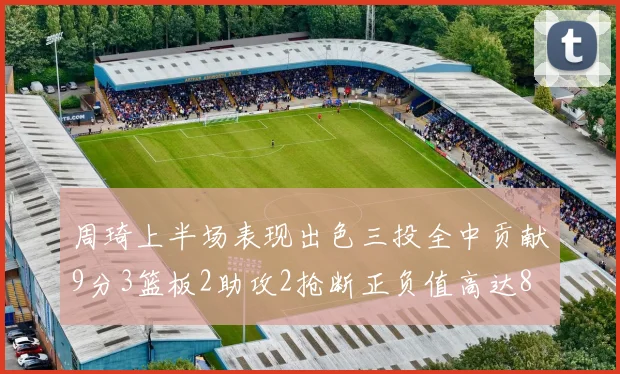 周琦上半场表现出色三投全中贡献9分3篮板2助攻2抢断正负值高达8