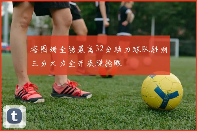 塔图姆全场最高32分助力球队胜利三分火力全开表现抢眼