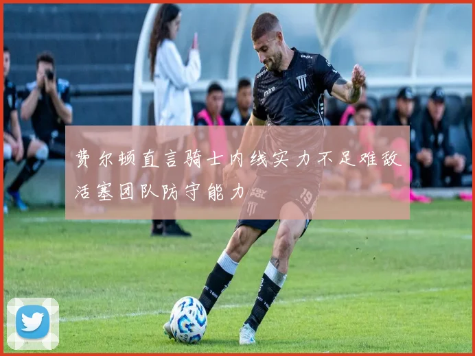 费尔顿直言骑士内线实力不足难敌活塞团队防守能力