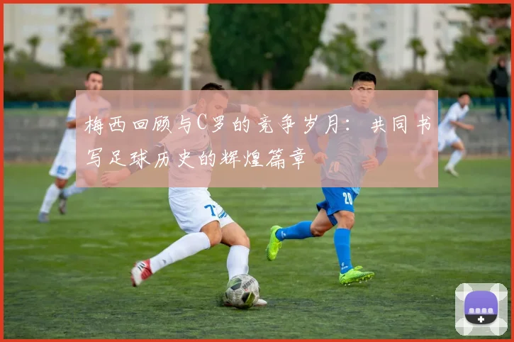 梅西回顾与C罗的竞争岁月：共同书写足球历史的辉煌篇章