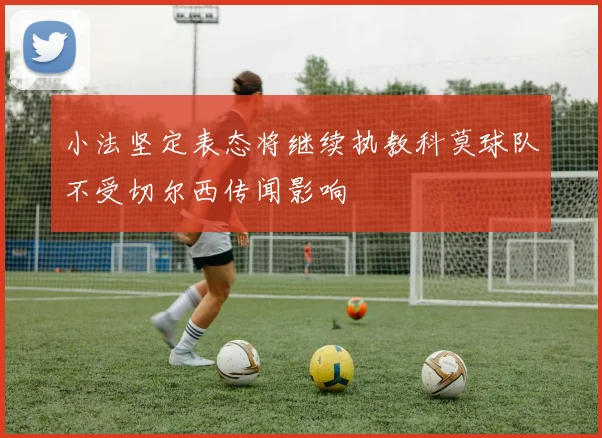 小法坚定表态将继续执教科莫球队不受切尔西传闻影响