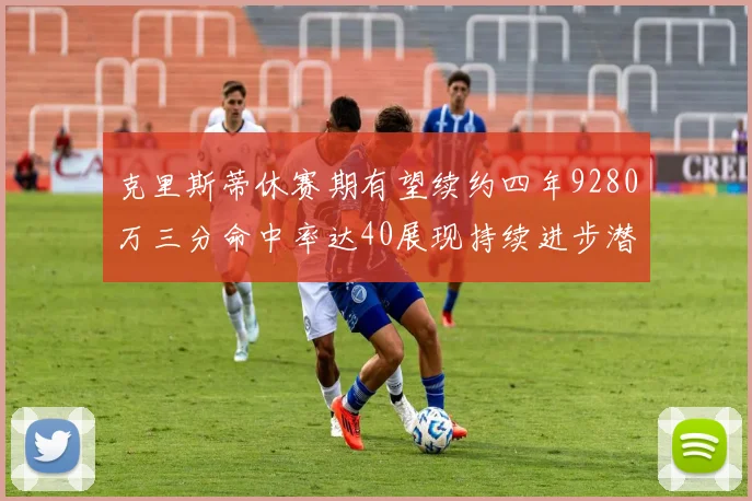 克里斯蒂休赛期有望续约四年9280万三分命中率达40展现持续进步潜力