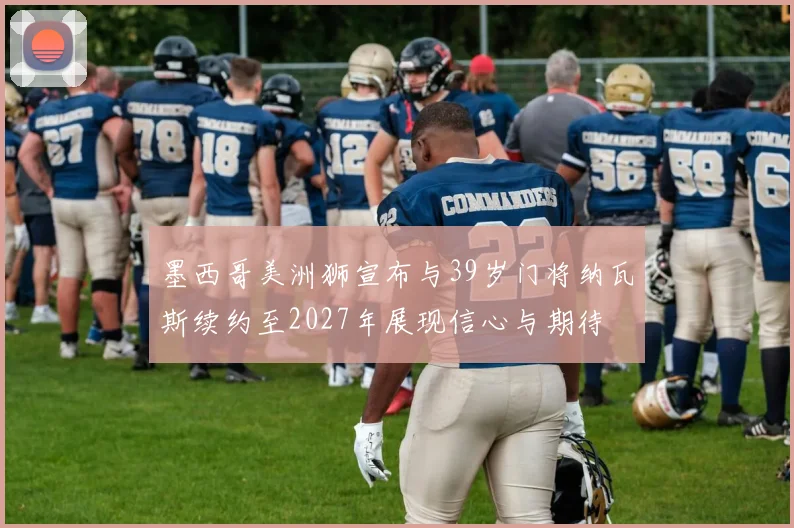 墨西哥美洲狮宣布与39岁门将纳瓦斯续约至2027年展现信心与期待