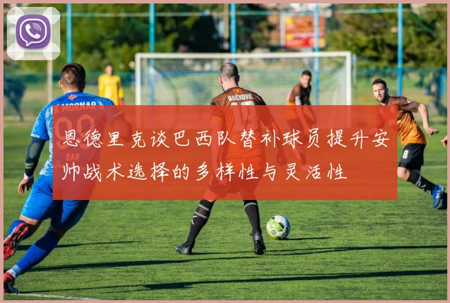 恩德里克谈巴西队替补球员提升安帅战术选择的多样性与灵活性