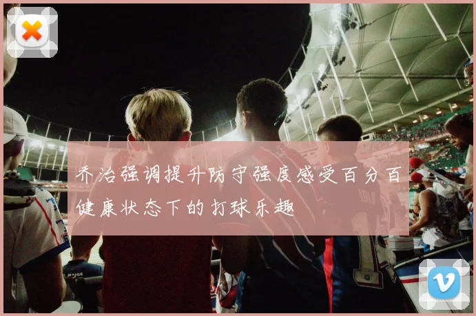 乔治强调提升防守强度感受百分百健康状态下的打球乐趣