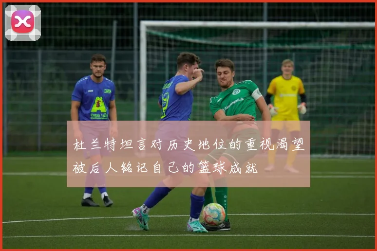 杜兰特坦言对历史地位的重视渴望被后人铭记自己的篮球成就