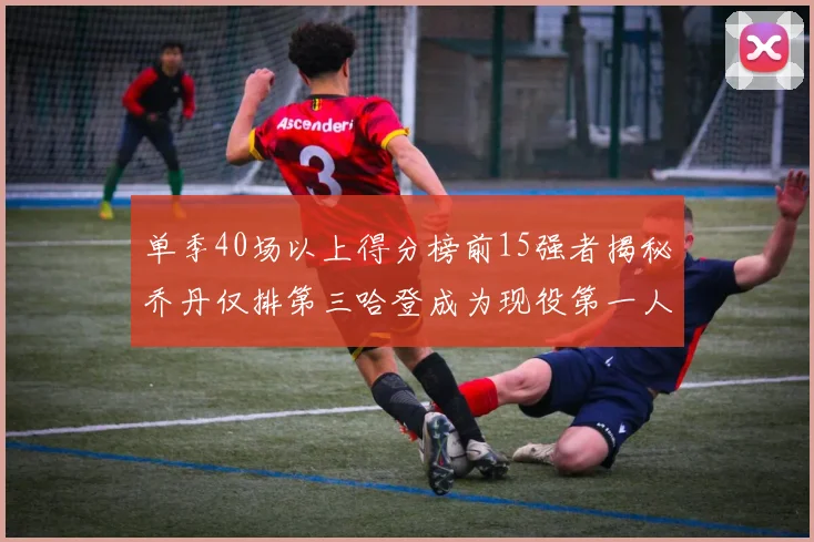 单季40场以上得分榜前15强者揭秘乔丹仅排第三哈登成为现役第一人