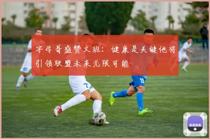 字母哥盛赞文班：健康是关键他将引领联盟未来无限可能