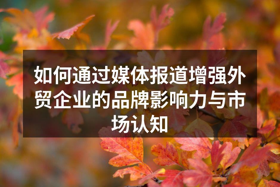 如何通过媒体报道增强外贸企业的品牌影响力与市场认知